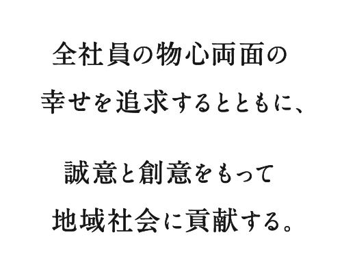 全社員の物心両面の幸せを追求するとともに、誠意と創意をもって地域社会に貢献する。